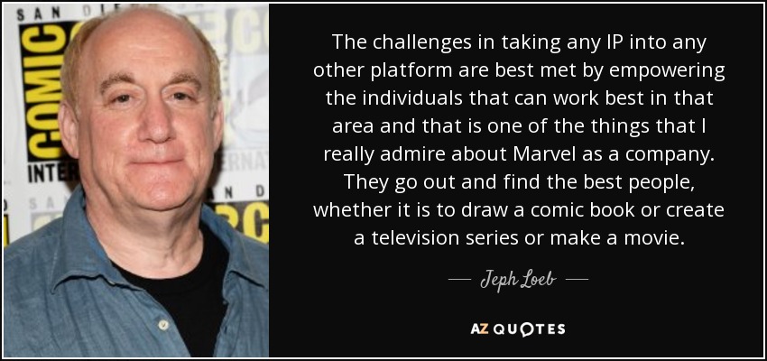 The challenges in taking any IP into any other platform are best met by empowering the individuals that can work best in that area and that is one of the things that I really admire about Marvel as a company. They go out and find the best people, whether it is to draw a comic book or create a television series or make a movie. - Jeph Loeb