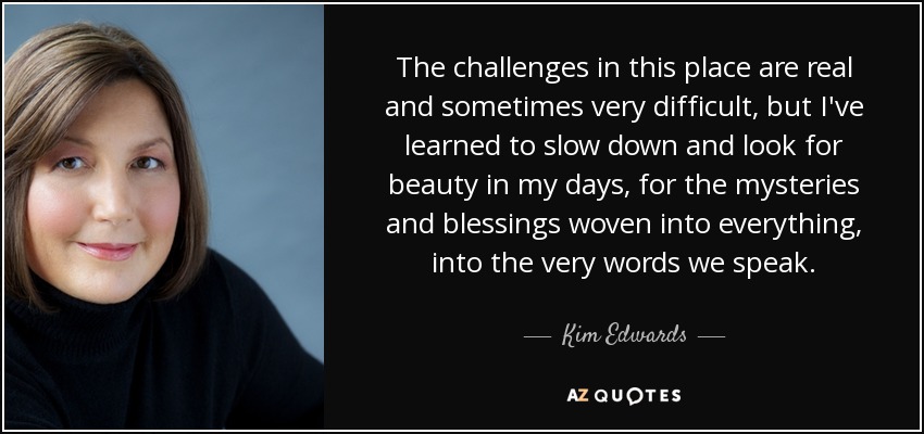 The challenges in this place are real and sometimes very difficult, but I've learned to slow down and look for beauty in my days, for the mysteries and blessings woven into everything, into the very words we speak. - Kim Edwards
