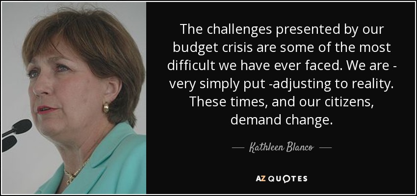 The challenges presented by our budget crisis are some of the most difficult we have ever faced. We are - very simply put -adjusting to reality. These times, and our citizens, demand change. - Kathleen Blanco
