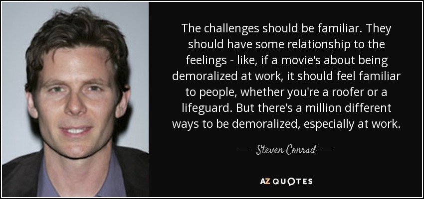 The challenges should be familiar. They should have some relationship to the feelings - like, if a movie's about being demoralized at work, it should feel familiar to people, whether you're a roofer or a lifeguard. But there's a million different ways to be demoralized, especially at work. - Steven Conrad
