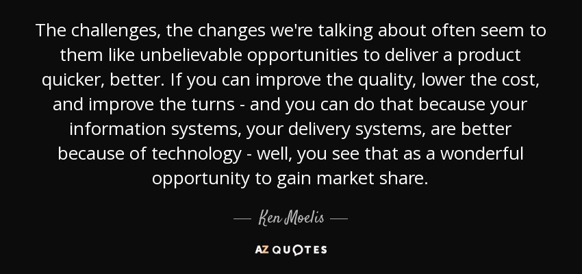 The challenges, the changes we're talking about often seem to them like unbelievable opportunities to deliver a product quicker, better. If you can improve the quality, lower the cost, and improve the turns - and you can do that because your information systems, your delivery systems, are better because of technology - well, you see that as a wonderful opportunity to gain market share. - Ken Moelis