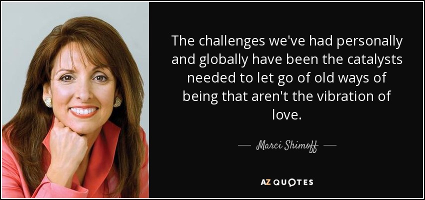 The challenges we've had personally and globally have been the catalysts needed to let go of old ways of being that aren't the vibration of love. - Marci Shimoff