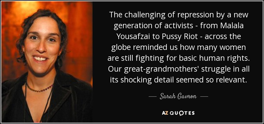 The challenging of repression by a new generation of activists - from Malala Yousafzai to Pussy Riot - across the globe reminded us how many women are still fighting for basic human rights. Our great-grandmothers' struggle in all its shocking detail seemed so relevant. - Sarah Gavron