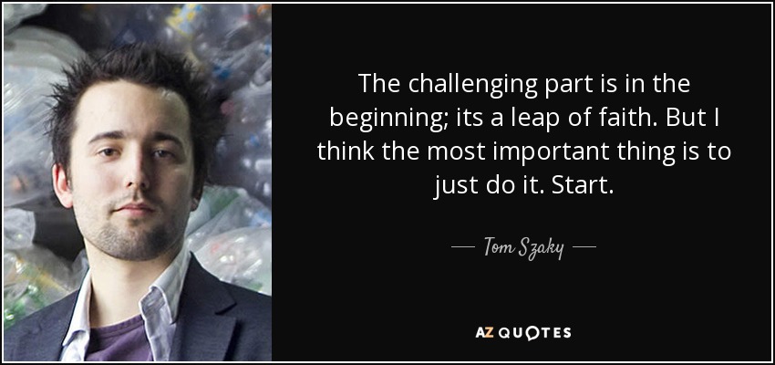 The challenging part is in the beginning; its a leap of faith. But I think the most important thing is to just do it. Start. - Tom Szaky