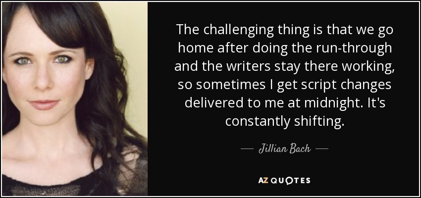 The challenging thing is that we go home after doing the run-through and the writers stay there working, so sometimes I get script changes delivered to me at midnight. It's constantly shifting. - Jillian Bach
