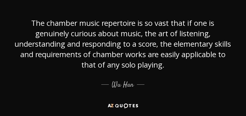 The chamber music repertoire is so vast that if one is genuinely curious about music, the art of listening, understanding and responding to a score, the elementary skills and requirements of chamber works are easily applicable to that of any solo playing. - Wu Han