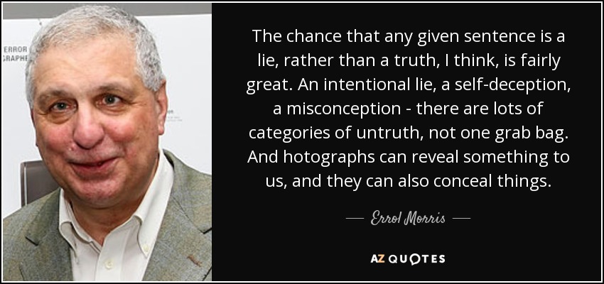 The chance that any given sentence is a lie, rather than a truth, I think, is fairly great. An intentional lie, a self-deception, a misconception - there are lots of categories of untruth, not one grab bag. And hotographs can reveal something to us, and they can also conceal things. - Errol Morris