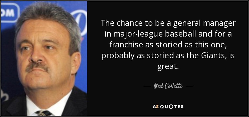 The chance to be a general manager in major-league baseball and for a franchise as storied as this one, probably as storied as the Giants, is great. - Ned Colletti