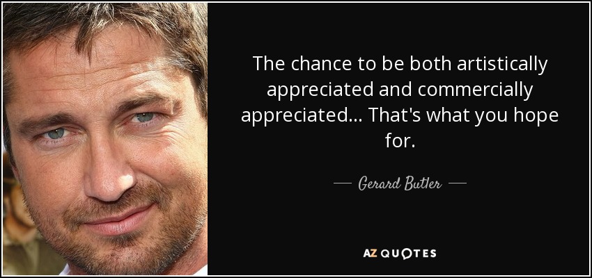 The chance to be both artistically appreciated and commercially appreciated... That's what you hope for. - Gerard Butler