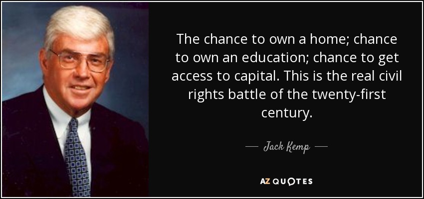 The chance to own a home; chance to own an education; chance to get access to capital. This is the real civil rights battle of the twenty-first century. - Jack Kemp