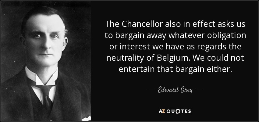 The Chancellor also in effect asks us to bargain away whatever obligation or interest we have as regards the neutrality of Belgium. We could not entertain that bargain either. - Edward Grey, 1st Viscount Grey of Fallodon