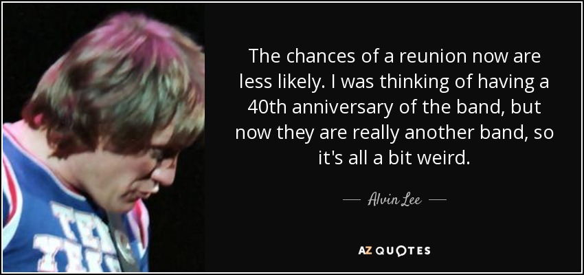 The chances of a reunion now are less likely. I was thinking of having a 40th anniversary of the band, but now they are really another band, so it's all a bit weird. - Alvin Lee