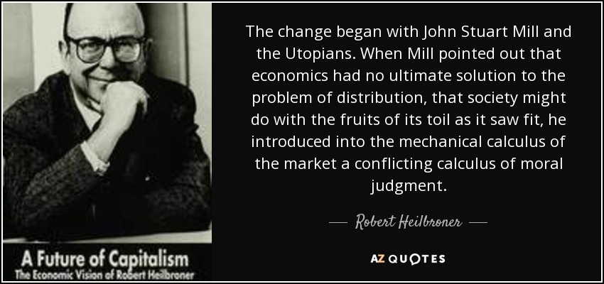 The change began with John Stuart Mill and the Utopians . When Mill pointed out that economics had no ultimate solution to the problem of distribution , that society might do with the fruits of its toil as it saw fit, he introduced into the mechanical calculus of the market a conflicting calculus of moral judgment. - Robert Heilbroner