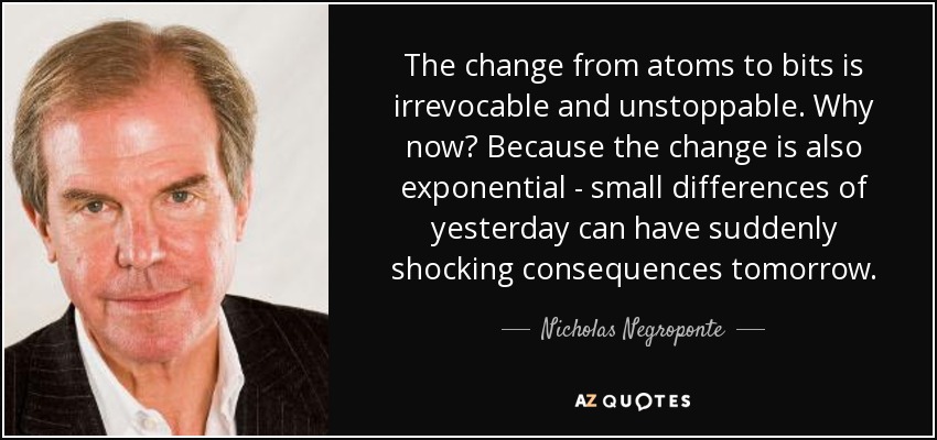 The change from atoms to bits is irrevocable and unstoppable. Why now? Because the change is also exponential - small differences of yesterday can have suddenly shocking consequences tomorrow. - Nicholas Negroponte
