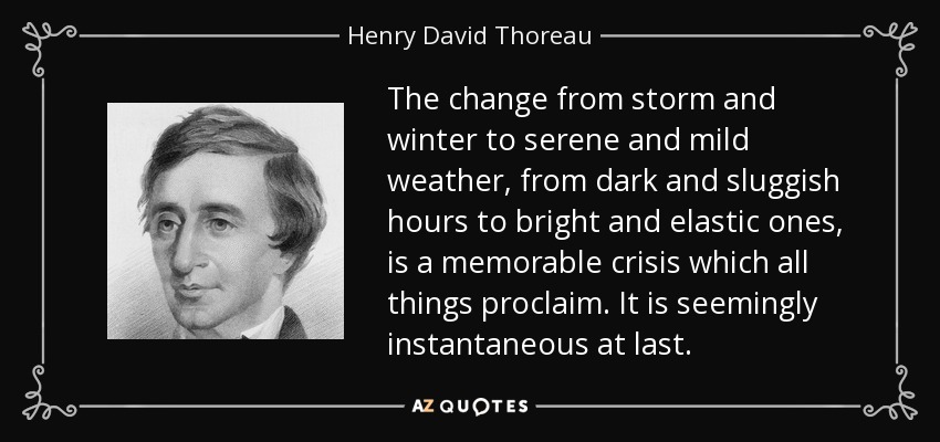 The change from storm and winter to serene and mild weather, from dark and sluggish hours to bright and elastic ones, is a memorable crisis which all things proclaim. It is seemingly instantaneous at last. - Henry David Thoreau