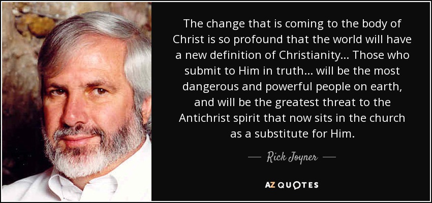 The change that is coming to the body of Christ is so profound that the world will have a new definition of Christianity... Those who submit to Him in truth... will be the most dangerous and powerful people on earth, and will be the greatest threat to the Antichrist spirit that now sits in the church as a substitute for Him. - Rick Joyner