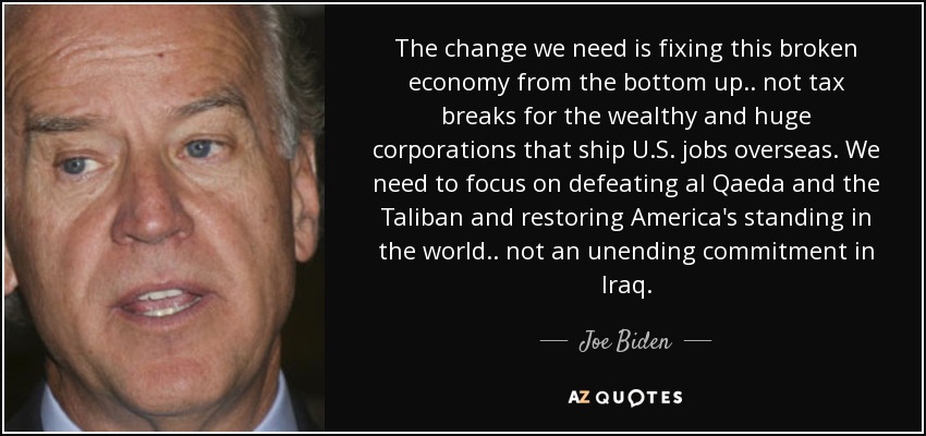 The change we need is fixing this broken economy from the bottom up.. not tax breaks for the wealthy and huge corporations that ship U.S. jobs overseas. We need to focus on defeating al Qaeda and the Taliban and restoring America's standing in the world.. not an unending commitment in Iraq. - Joe Biden