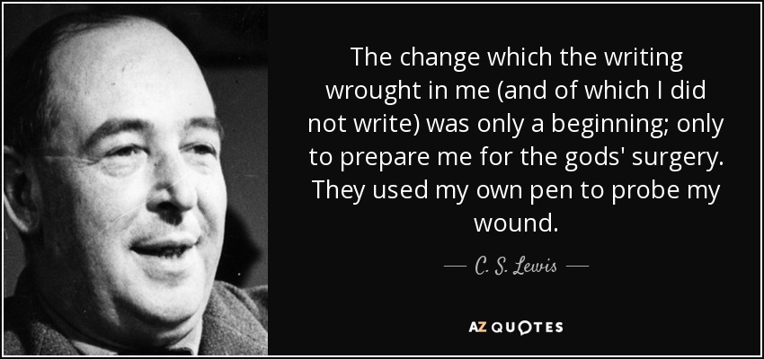 The change which the writing wrought in me (and of which I did not write) was only a beginning; only to prepare me for the gods' surgery. They used my own pen to probe my wound. - C. S. Lewis