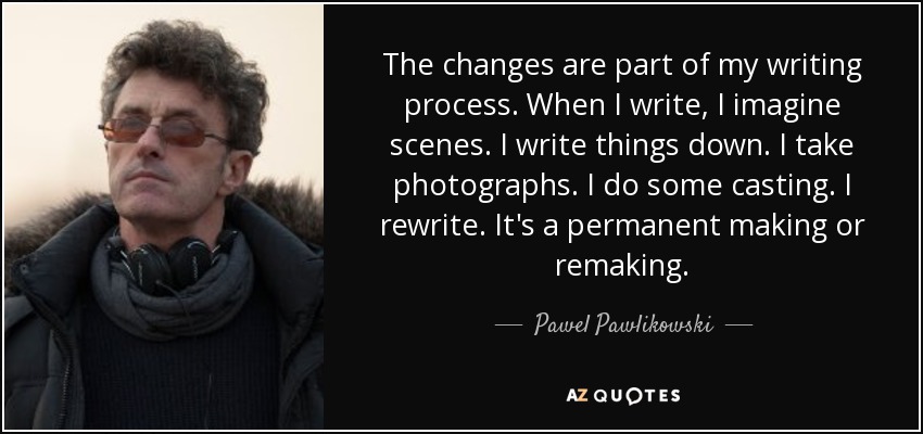 The changes are part of my writing process. When I write, I imagine scenes. I write things down. I take photographs. I do some casting. I rewrite. It's a permanent making or remaking. - Pawel Pawlikowski