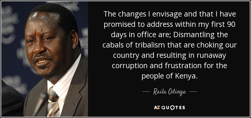 The changes I envisage and that I have promised to address within my first 90 days in office are; Dismantling the cabals of tribalism that are choking our country and resulting in runaway corruption and frustration for the people of Kenya. - Raila Odinga