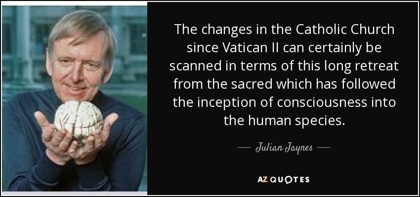 The changes in the Catholic Church since Vatican II can certainly be scanned in terms of this long retreat from the sacred which has followed the inception of consciousness into the human species. - Julian Jaynes