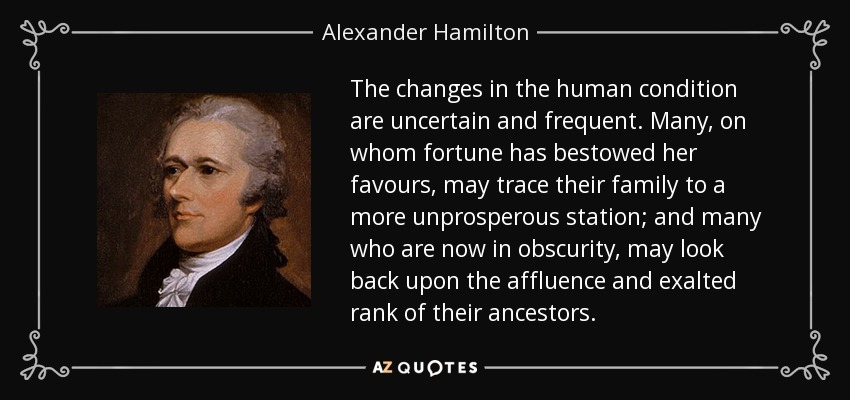 The changes in the human condition are uncertain and frequent. Many, on whom fortune has bestowed her favours, may trace their family to a more unprosperous station; and many who are now in obscurity, may look back upon the affluence and exalted rank of their ancestors. - Alexander Hamilton
