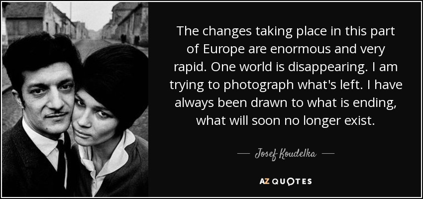 The changes taking place in this part of Europe are enormous and very rapid. One world is disappearing. I am trying to photograph what's left. I have always been drawn to what is ending, what will soon no longer exist. - Josef Koudelka