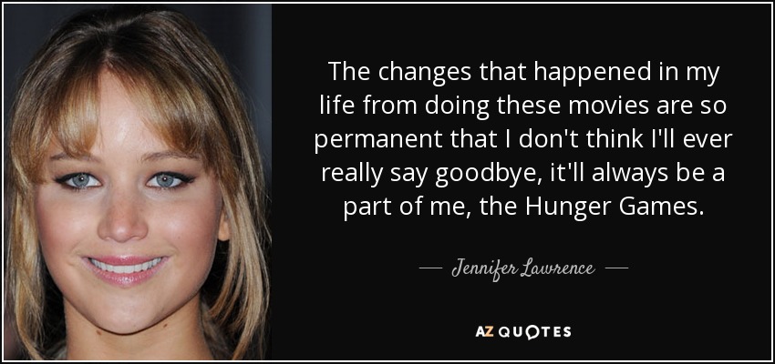 The changes that happened in my life from doing these movies are so permanent that I don't think I'll ever really say goodbye, it'll always be a part of me, the Hunger Games. - Jennifer Lawrence