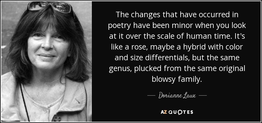 The changes that have occurred in poetry have been minor when you look at it over the scale of human time. It's like a rose, maybe a hybrid with color and size differentials, but the same genus, plucked from the same original blowsy family. - Dorianne Laux