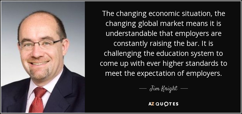 The changing economic situation, the changing global market means it is understandable that employers are constantly raising the bar. It is challenging the education system to come up with ever higher standards to meet the expectation of employers. - Jim Knight
