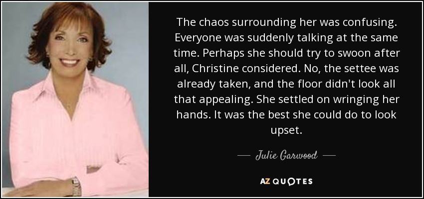 The chaos surrounding her was confusing. Everyone was suddenly talking at the same time. Perhaps she should try to swoon after all, Christine considered. No, the settee was already taken, and the floor didn't look all that appealing. She settled on wringing her hands. It was the best she could do to look upset. - Julie Garwood