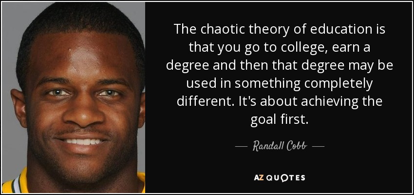 The chaotic theory of education is that you go to college, earn a degree and then that degree may be used in something completely different. It's about achieving the goal first. - Randall Cobb