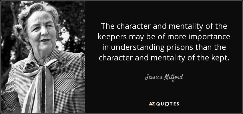 The character and mentality of the keepers may be of more importance in understanding prisons than the character and mentality of the kept. - Jessica Mitford