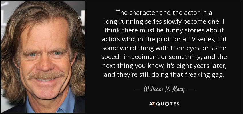 The character and the actor in a long-running series slowly become one. I think there must be funny stories about actors who, in the pilot for a TV series, did some weird thing with their eyes, or some speech impediment or something, and the next thing you know, it's eight years later, and they're still doing that freaking gag. - William H. Macy