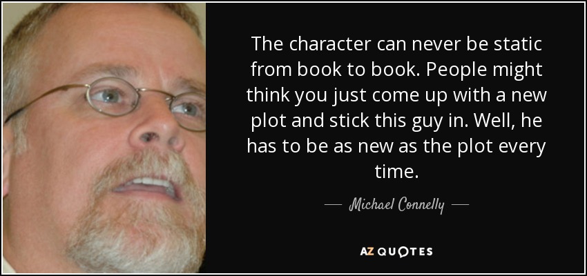 The character can never be static from book to book. People might think you just come up with a new plot and stick this guy in. Well, he has to be as new as the plot every time. - Michael Connelly