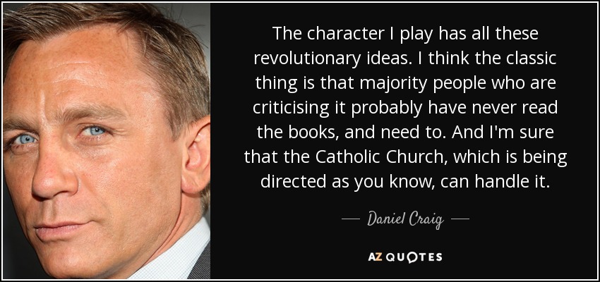 The character I play has all these revolutionary ideas. I think the classic thing is that majority people who are criticising it probably have never read the books, and need to. And I'm sure that the Catholic Church, which is being directed as you know, can handle it. - Daniel Craig