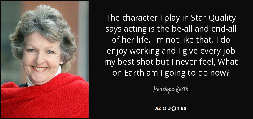 The character I play in Star Quality says acting is the be-all and end-all of her life. I'm not like that. I do enjoy working and I give every job my best shot but I never feel, What on Earth am I going to do now? - Penelope Keith