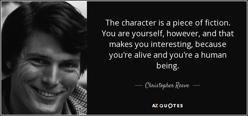 The character is a piece of fiction. You are yourself, however, and that makes you interesting, because you're alive and you're a human being. - Christopher Reeve