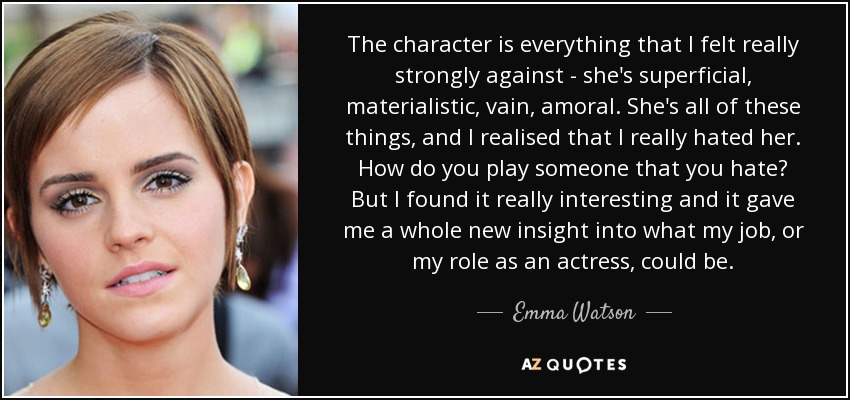 The character is everything that I felt really strongly against - she's superficial, materialistic, vain, amoral. She's all of these things, and I realised that I really hated her. How do you play someone that you hate? But I found it really interesting and it gave me a whole new insight into what my job, or my role as an actress, could be. - Emma Watson