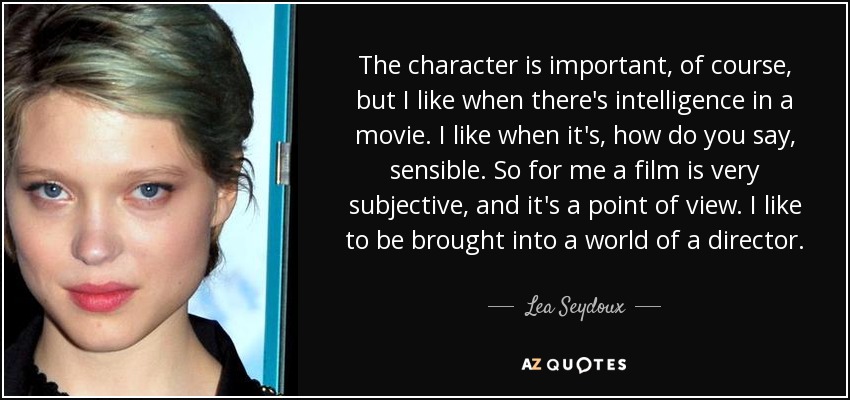 The character is important, of course, but I like when there's intelligence in a movie. I like when it's, how do you say, sensible. So for me a film is very subjective, and it's a point of view. I like to be brought into a world of a director. - Lea Seydoux