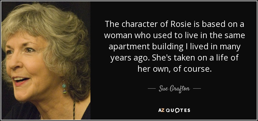 The character of Rosie is based on a woman who used to live in the same apartment building I lived in many years ago. She's taken on a life of her own, of course. - Sue Grafton
