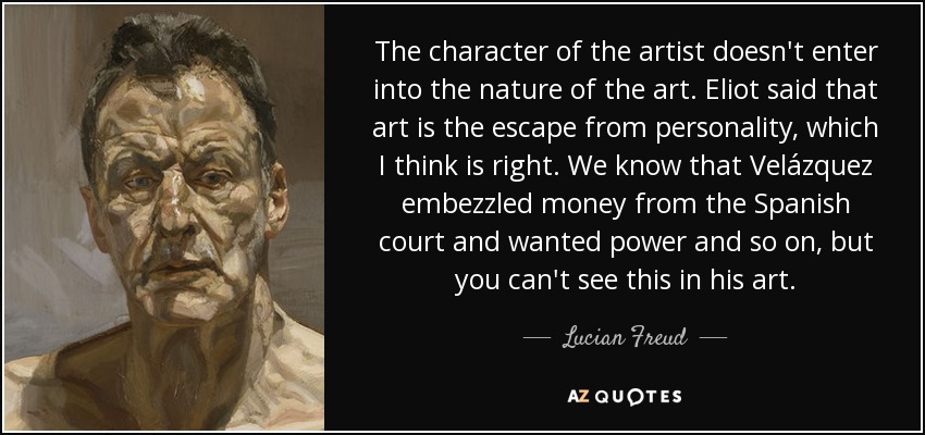 The character of the artist doesn't enter into the nature of the art. Eliot said that art is the escape from personality, which I think is right. We know that Velázquez embezzled money from the Spanish court and wanted power and so on, but you can't see this in his art. - Lucian Freud