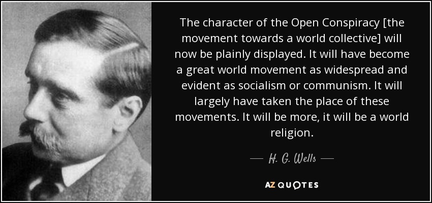 The character of the Open Conspiracy [the movement towards a world collective] will now be plainly displayed. It will have become a great world movement as widespread and evident as socialism or communism. It will largely have taken the place of these movements. It will be more, it will be a world religion. - H. G. Wells