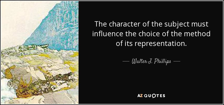 The character of the subject must influence the choice of the method of its representation. - Walter J. Phillips