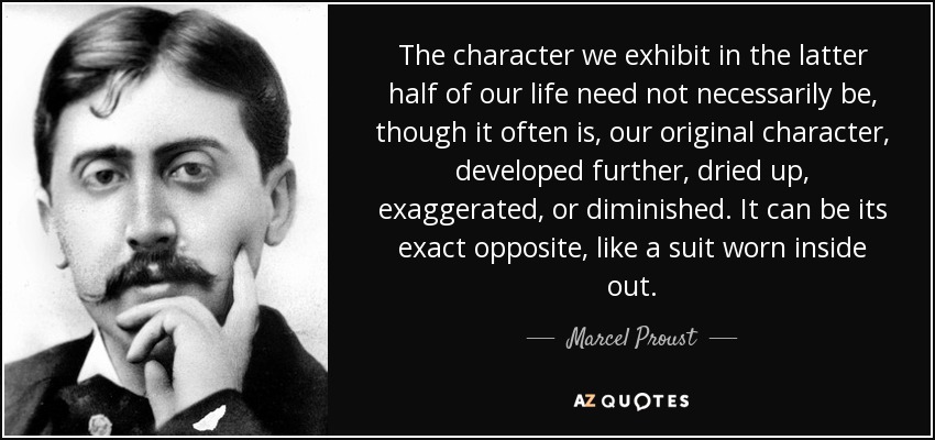 The character we exhibit in the latter half of our life need not necessarily be, though it often is, our original character, developed further, dried up, exaggerated, or diminished. It can be its exact opposite, like a suit worn inside out. - Marcel Proust