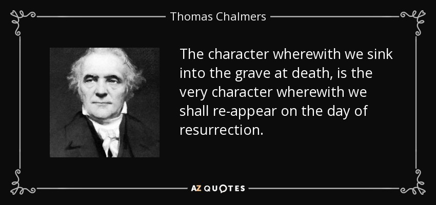 The character wherewith we sink into the grave at death, is the very character wherewith we shall re-appear on the day of resurrection. - Thomas Chalmers