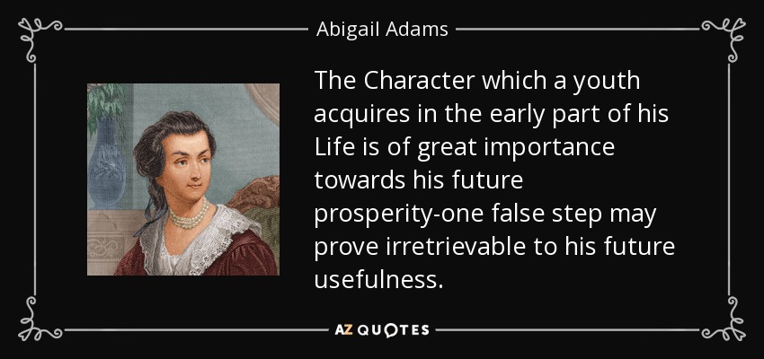 The Character which a youth acquires in the early part of his Life is of great importance towards his future prosperity-one false step may prove irretrievable to his future usefulness. - Abigail Adams