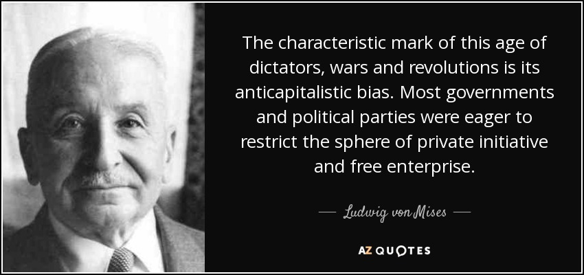 The characteristic mark of this age of dictators, wars and revolutions is its anticapitalistic bias. Most governments and political parties were eager to restrict the sphere of private initiative and free enterprise. - Ludwig von Mises