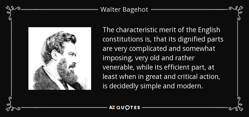 The characteristic merit of the English constitutions is, that its dignified parts are very complicated and somewhat imposing, very old and rather venerable, while its efficient part, at least when in great and critical action, is decidedly simple and modern. - Walter Bagehot