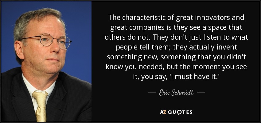 The characteristic of great innovators and great companies is they see a space that others do not. They don't just listen to what people tell them; they actually invent something new, something that you didn't know you needed, but the moment you see it, you say, 'I must have it.' - Eric Schmidt